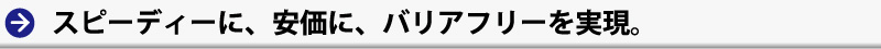 スピーディーに、安価に、バリアフリーを実現。